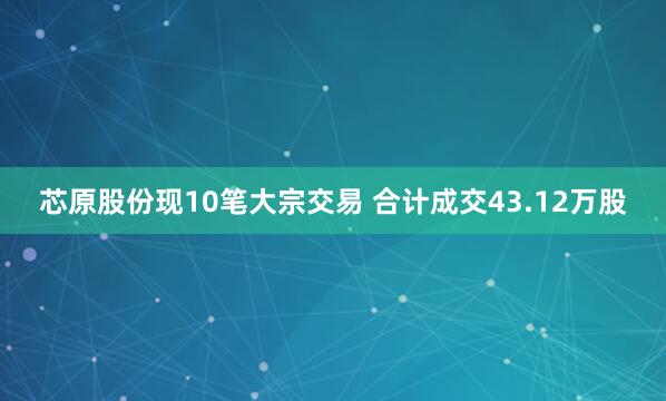 芯原股份现10笔大宗交易 合计成交43.12万股