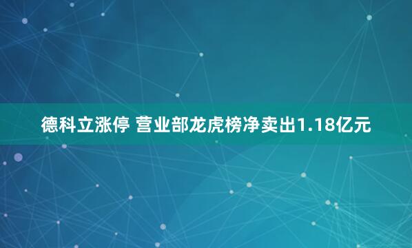 德科立涨停 营业部龙虎榜净卖出1.18亿元