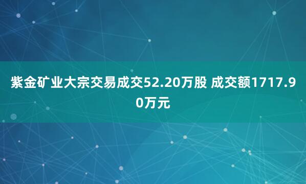 紫金矿业大宗交易成交52.20万股 成交额1717.90万元