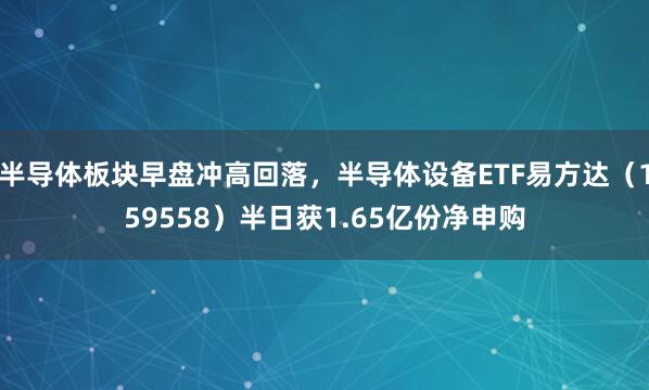 半导体板块早盘冲高回落，半导体设备ETF易方达（159558）半日获1.65亿份净申购