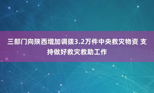 三部门向陕西增加调拨3.2万件中央救灾物资 支持做好救灾救助工作