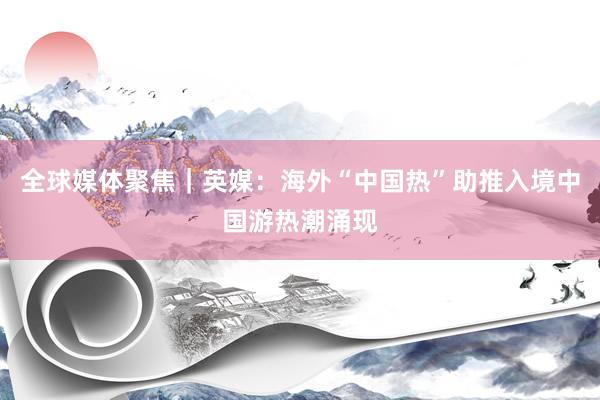 全球媒体聚焦｜英媒：海外“中国热”助推入境中国游热潮涌现
