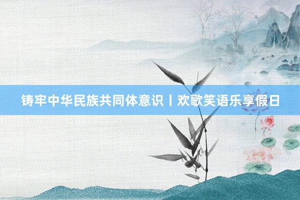 铸牢中华民族共同体意识丨欢歌笑语乐享假日