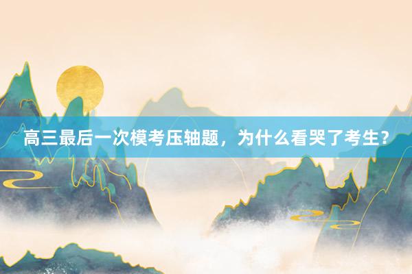 高三最后一次模考压轴题，为什么看哭了考生？