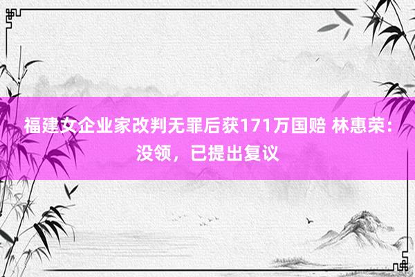 福建女企业家改判无罪后获171万国赔 林惠荣：没领，已提出复议