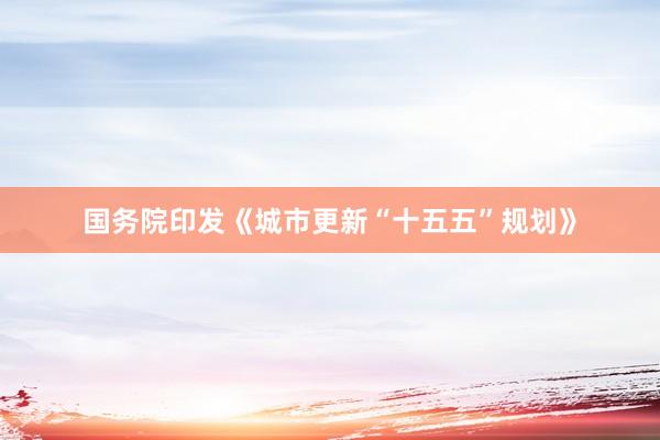 国务院印发《城市更新“十五五”规划》