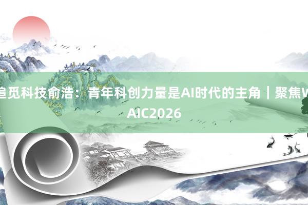 追觅科技俞浩:青年科创力量是AI时代的主角|聚焦WAIC2026