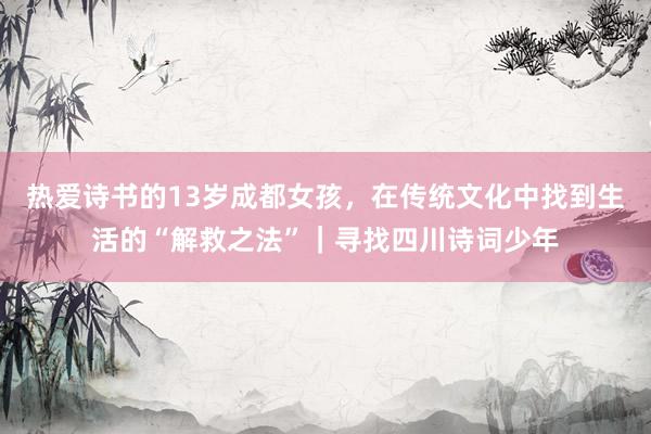 热爱诗书的13岁成都女孩，在传统文化中找到生活的“解救之法”｜寻找四川诗词少年