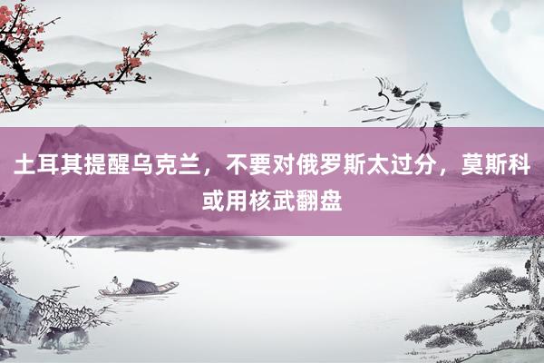 土耳其提醒乌克兰，不要对俄罗斯太过分，莫斯科或用核武翻盘