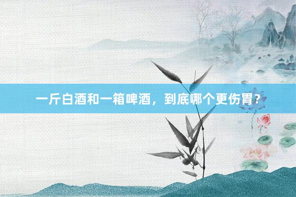一斤白酒和一箱啤酒，到底哪个更伤胃？