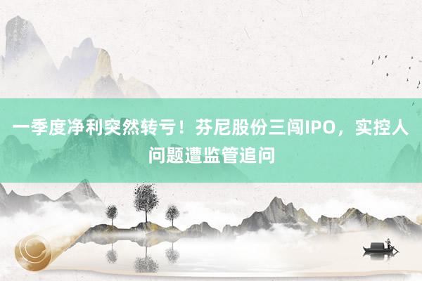 一季度净利突然转亏！芬尼股份三闯IPO，实控人问题遭监管追问