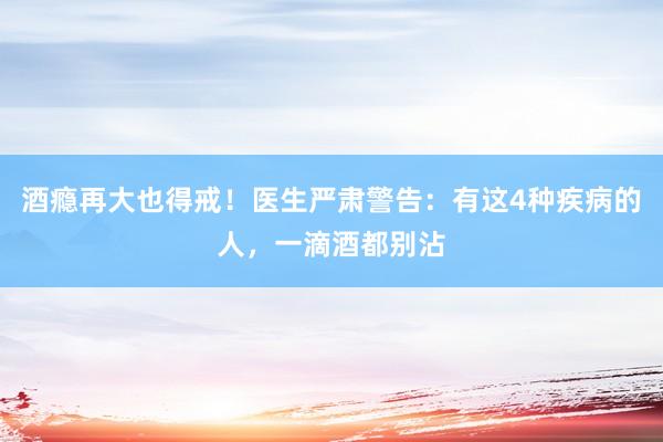 酒瘾再大也得戒！医生严肃警告：有这4种疾病的人，一滴酒都别沾