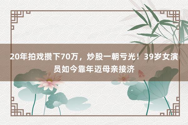 20年拍戏攒下70万，炒股一朝亏光！39岁女演员如今靠年迈母亲接济
