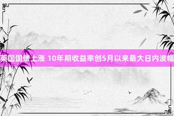 英国国债上涨 10年期收益率创5月以来最大日内波幅