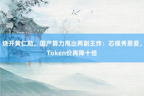 绕开黄仁勋，国产算力甩出两副王炸：芯模秀恩爱，Token价再降十倍