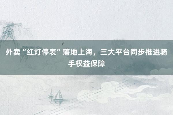 外卖“红灯停表”落地上海，三大平台同步推进骑手权益保障
