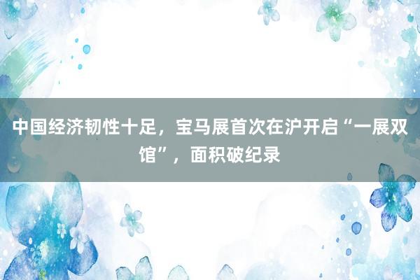 中国经济韧性十足，宝马展首次在沪开启“一展双馆”，面积破纪录