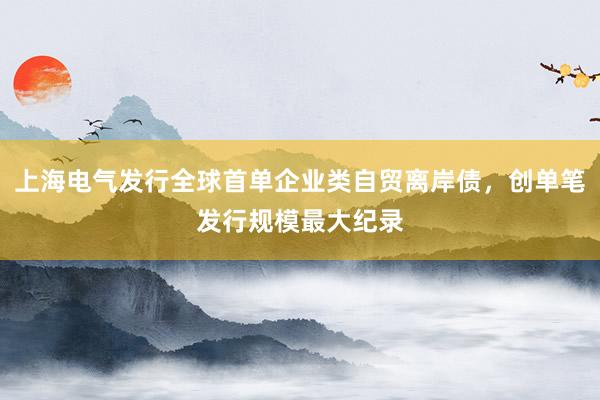 上海电气发行全球首单企业类自贸离岸债，创单笔发行规模最大纪录