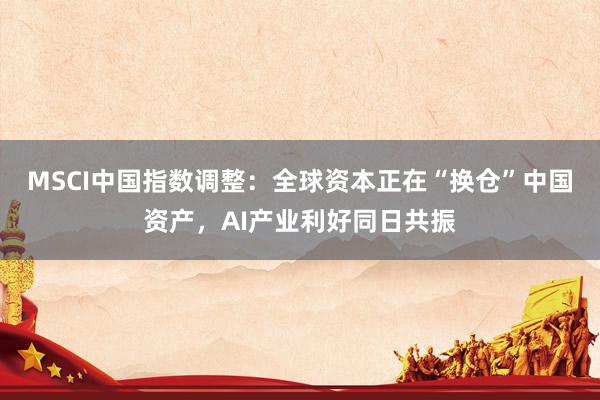 MSCI中国指数调整：全球资本正在“换仓”中国资产，AI产业利好同日共振