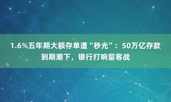 1.6%五年期大额存单遭“秒光”：50万亿存款到期潮下，银行打响留客战