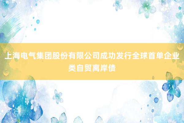 上海电气集团股份有限公司成功发行全球首单企业类自贸离岸债