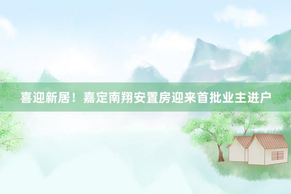 喜迎新居！嘉定南翔安置房迎来首批业主进户