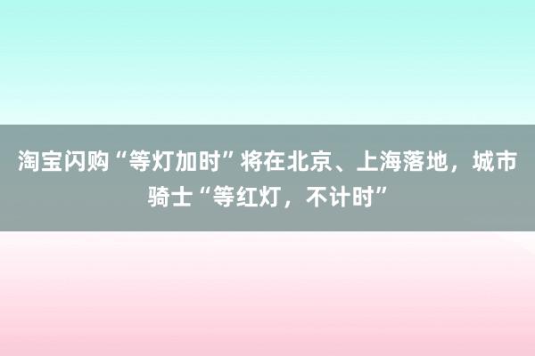 淘宝闪购“等灯加时”将在北京、上海落地，城市骑士“等红灯，不计时”