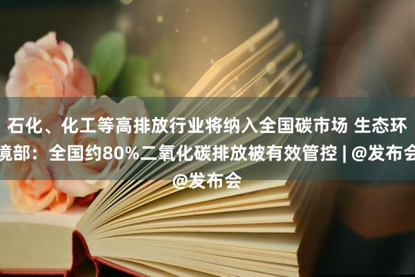 石化、化工等高排放行业将纳入全国碳市场 生态环境部：全国约80%二氧化碳排放被有效管控 | @发布会