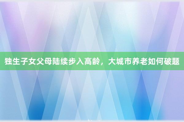 独生子女父母陆续步入高龄，大城市养老如何破题