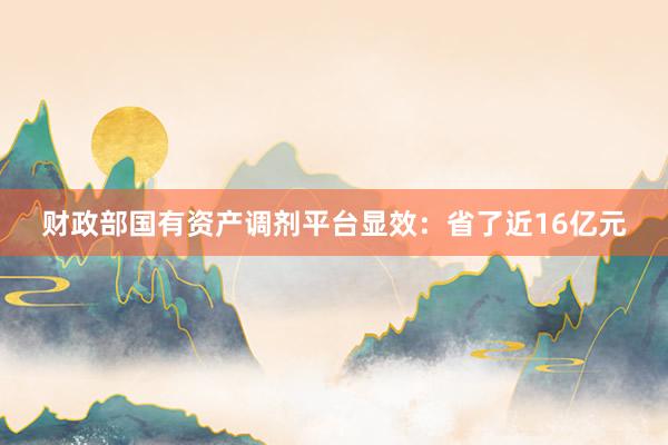 财政部国有资产调剂平台显效：省了近16亿元