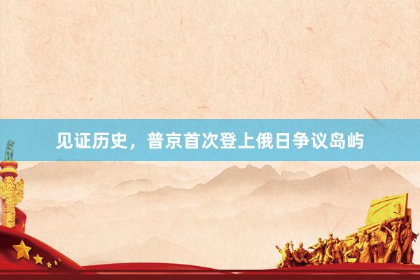 见证历史，普京首次登上俄日争议岛屿