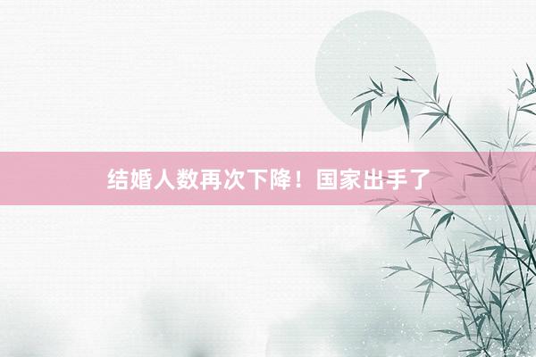 结婚人数再次下降！国家出手了