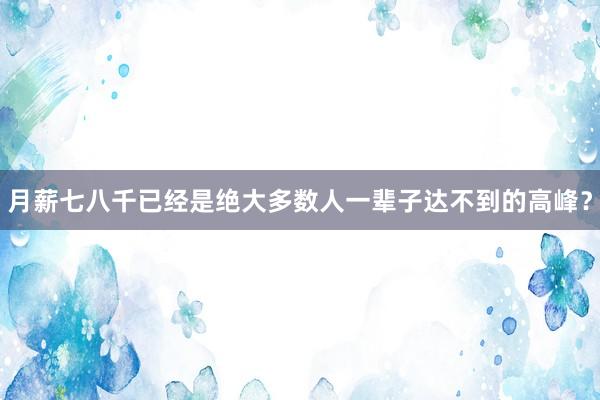 月薪七八千已经是绝大多数人一辈子达不到的高峰？
