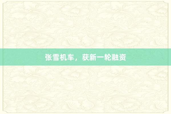 张雪机车，获新一轮融资
