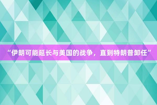 “伊朗可能延长与美国的战争，直到特朗普卸任”