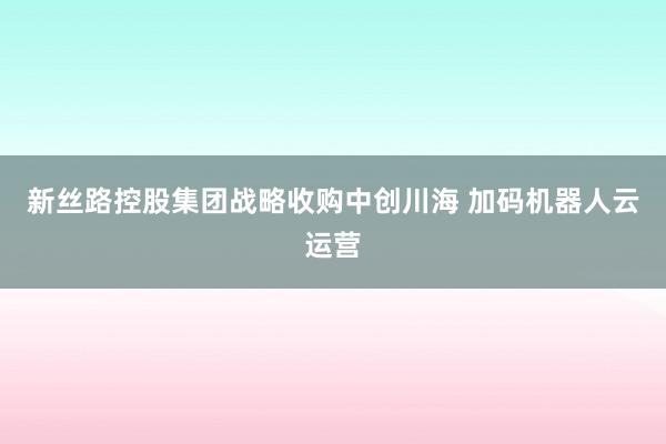 新丝路控股集团战略收购中创川海 加码机器人云运营