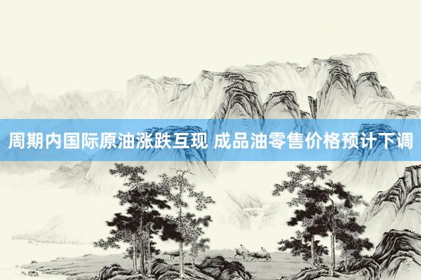 周期内国际原油涨跌互现 成品油零售价格预计下调