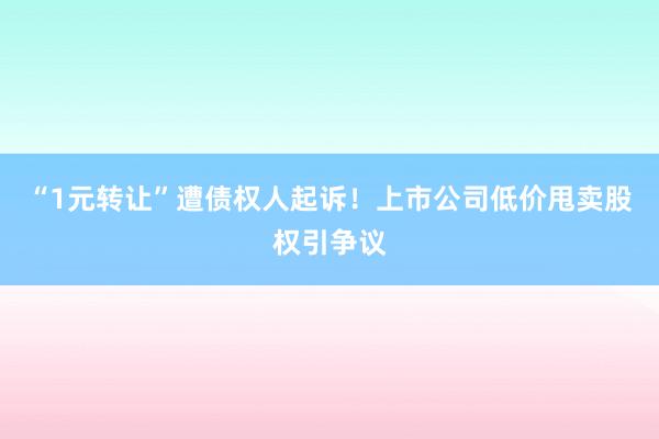 “1元转让”遭债权人起诉！上市公司低价甩卖股权引争议