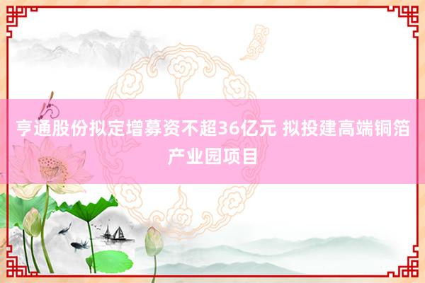 亨通股份拟定增募资不超36亿元 拟投建高端铜箔产业园项目