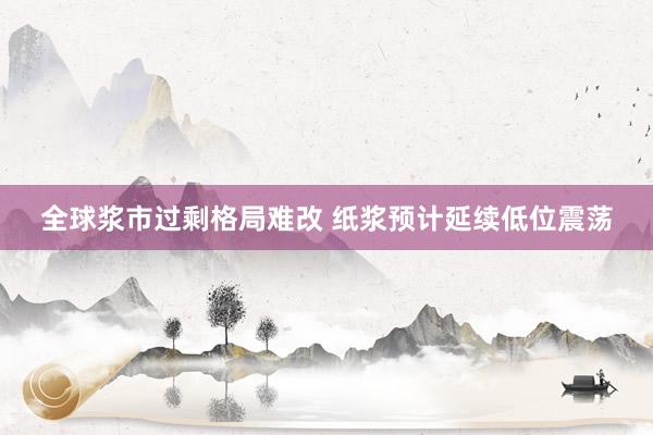 全球浆市过剩格局难改 纸浆预计延续低位震荡