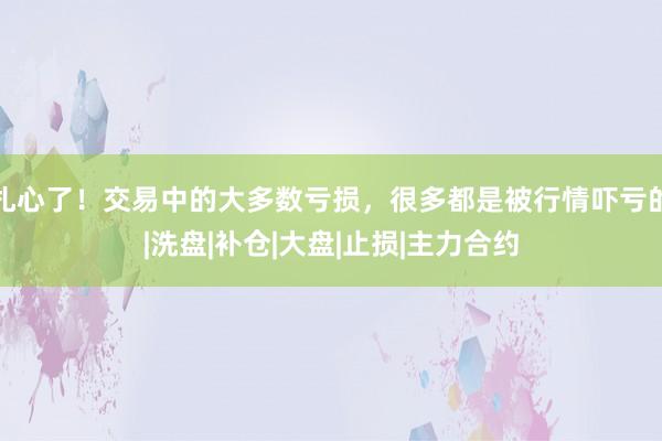 扎心了！交易中的大多数亏损，很多都是被行情吓亏的|洗盘|补仓|大盘|止损|主力合约