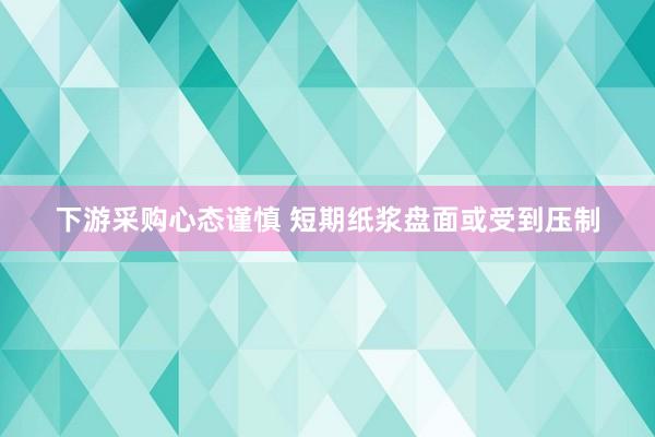 下游采购心态谨慎 短期纸浆盘面或受到压制