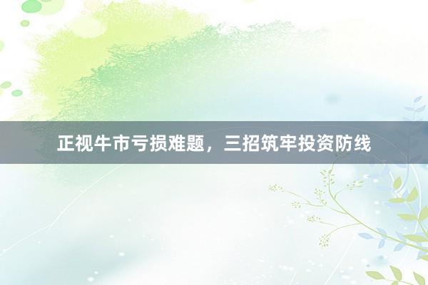 正视牛市亏损难题，三招筑牢投资防线