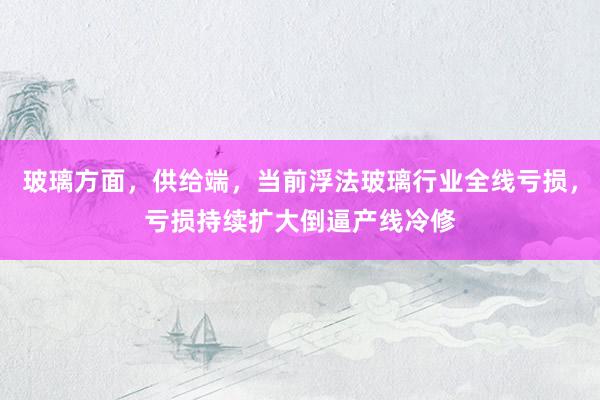 玻璃方面，供给端，当前浮法玻璃行业全线亏损，亏损持续扩大倒逼产线冷修