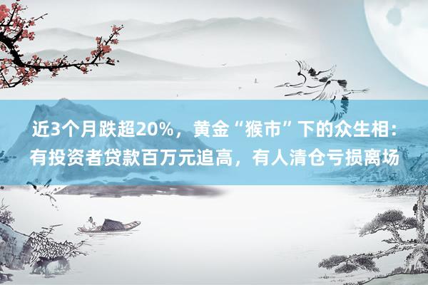 近3个月跌超20%，黄金“猴市”下的众生相：有投资者贷款百万元追高，有人清仓亏损离场