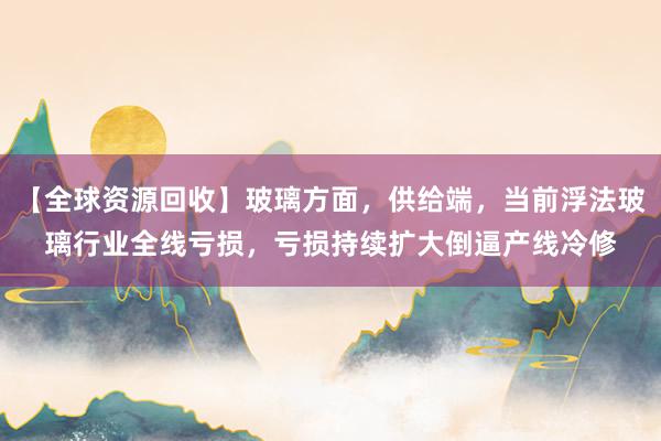 【全球资源回收】玻璃方面，供给端，当前浮法玻璃行业全线亏损，亏损持续扩大倒逼产线冷修