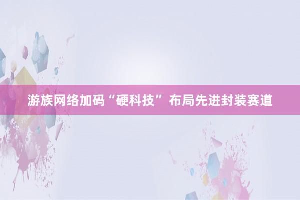 游族网络加码“硬科技” 布局先进封装赛道