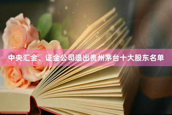 中央汇金、证金公司退出贵州茅台十大股东名单