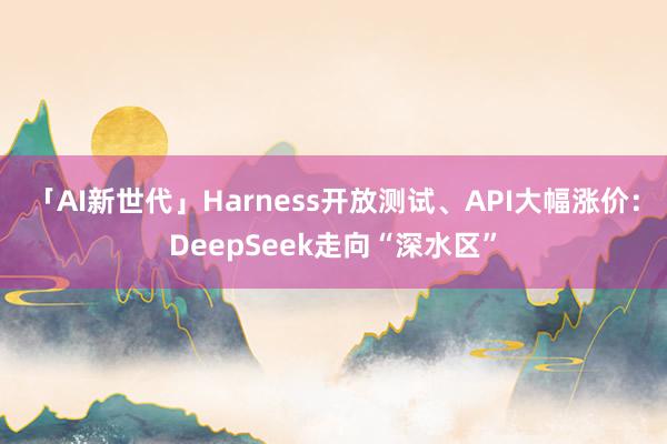 「AI新世代」Harness开放测试、API大幅涨价：DeepSeek走向“深水区”