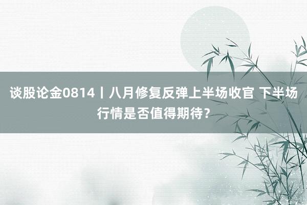 谈股论金0814丨八月修复反弹上半场收官 下半场行情是否值得期待？